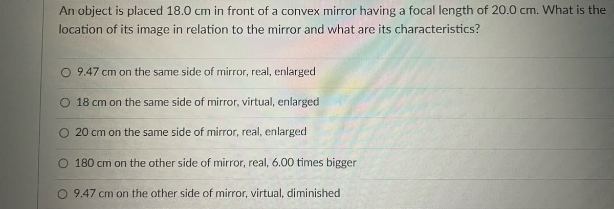 An object is placed 18.0 cm in front of a convex mirror having a focal length of 20.0 cm. What is the
location of its image in relation to the mirror and what are its characteristics?
O 9.47 cm on the same side of mirror, real, enlarged
O 18 cm on the same side of mirror, virtual, enlarged
O 20 cm on the same side of mirror, real, enlarged
O 180 cm on the other side of mirror, real, 6.00 times bigger
O 9.47 cm on the other side of mirror, virtual, diminished