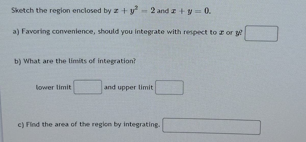Sketch the region enclosed by x +y
2 and + y 0.
a) Favoring convenience, should you integrate with respect to r or y?
b) What are the limits of integration?
lower limit
and upper limit
c) Find the area of the region by integrating.
