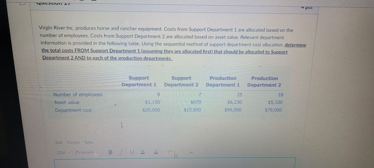 4 pis
Virgin River Inc. produces horse and rancher equipment. Costs from Support Department 1 are allocated based on the
number of employees. Costs from Support Department 2 are allocated based on asset value. Relevant department
information is provided in the following table. Using the sequential method of support department cost allocation, determine
the total costs FROM Support Department 1 (assuming they are allocated first) that should be allocated to Support
Department 2 AND to each of the production departments.
Support
Department 1
Support
Department 2
Production
Department 1
Production
Department 2
Number of employees
6.
25
18
Asset value
$1,150
$670
$6,230
$5,100
Department cost
$20,000
$15,500
$99,000
$79,000
Edit Format Table
12pt v
Paragraph
BIU
