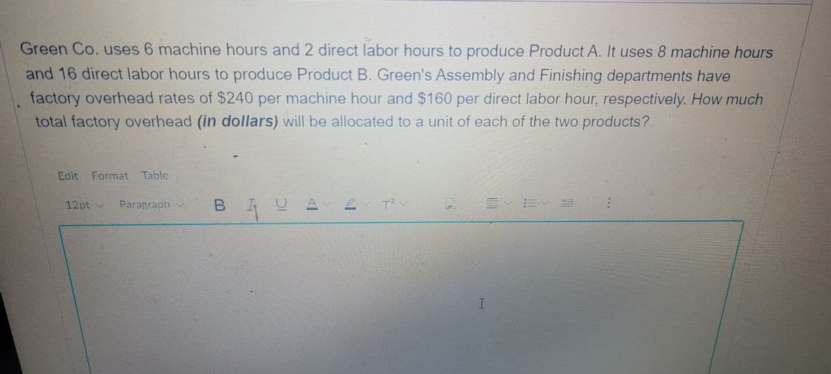 Green Co. uses 6 machine hours and 2 direct labor hours to produce Product A. It uses 8 machine hours
and 16 direct labor hours to produce Product B. Green's Assembly and Finishing departments have
factory overhead rates of $240 per machine hour and $160 per direct labor hour, respectively. How much
total factory overhead (in dollars) will be allocated to a unit of each of the two products?
Coit Format Tablc,
12pt/
Paragraph
三 E
