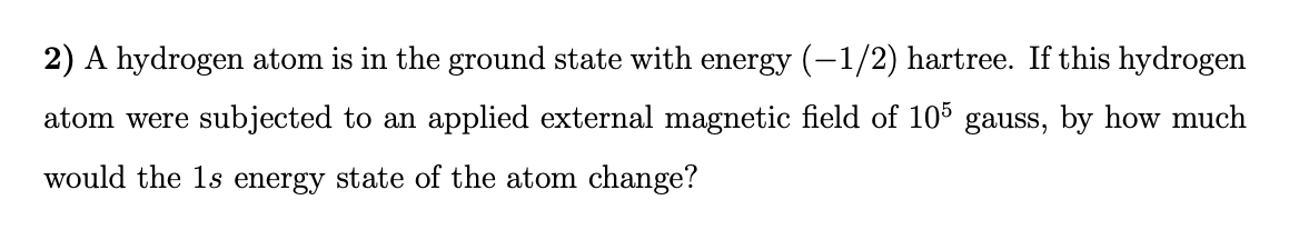 2) A hydrogen atom is in the ground state with energy (-1/2) hartree. If this hydrogen
atom were subjected to an applied external magnetic field of 105 gauss, by how much
would the 1s energy state of the atom change?
