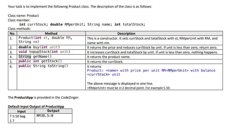 Your task is to implement the following Product class. The description of the class is as follows:
Class name: Product
Class member:
int currStock; double RMperUnit; String name; int totalstock;
Class methods:
Method
Description
No.
Product (int st, double RM,
String nm)
double buy(int unit)
void topupStock(int unit)
String getName ()
public int getStock()
public String toString()
1.
This is a constructor. It sets currStock and totalStock with st, RMperUnit with RM, and
name with nm.
It returns the price and reduces currStock by unit. If unit is less than zero, return zero.
It increases currStock and totalStock by unit. If unit is less than zero, nothing happens.
It returns the product name.
It returns the curStock.
It returns
Product: <name> with price per unit RM<RMperUnit> with balance
<currStock> unit
2.
3.
4.
5.
6.
The above message is displayed in one line.
| <RMperUnit> must be in 2 decimal point. For example 5.50.
The ProductApp is provided in the CodeZinger.
Default Input Output of ProductApp
Output
RM38.5:0
Input
75.50 bag
17
