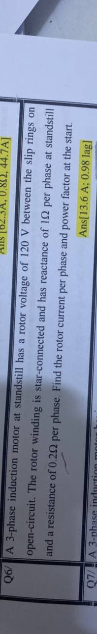 0.82, 44.7A]
Q6/ A 3-phase induction motor at standstill has a rotor voltage of 120 V between the slip rings on
open-circuit. The rotor winding is star-connected and has reactance of 12 per phase at standstill
and a resistance of 0.22 per phase. Find the rotor current per phase and power factor at the start.
Ans[13.6 A; 0.98 lag]
Q7/A 3-phase induction mot
