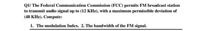 Q1/ The Federal Communication Commission (FCC) permits FM broadcast station
to transmit audio signal up to (12 KHz), with a maximum permissible deviation of
(48 KHz). Compute:
1. The modulation Index. 2. The bandwidth of the FM signal.
