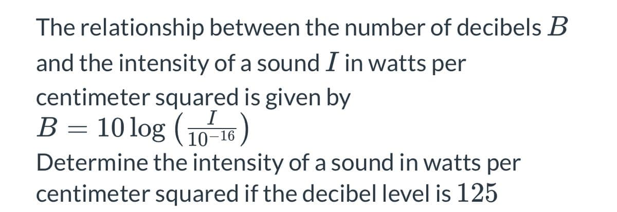 The relationship between the number of decibels B
and the intensity of a sound I in watts per
centimeter squared is given by
B = 10 log (10 16)
I
10–16
Determine the intensity of a sound in watts per
centimeter squared if the decibel level is 125
