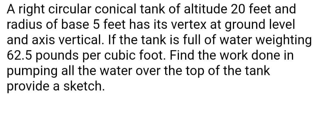 A right circular conical tank of altitude 20 feet and
radius of base 5 feet has its vertex at ground level
and axis vertical. If the tank is full of water weighting
62.5 pounds per cubic foot. Find the work done in
pumping all the water over the top of the tank
provide a sketch.
