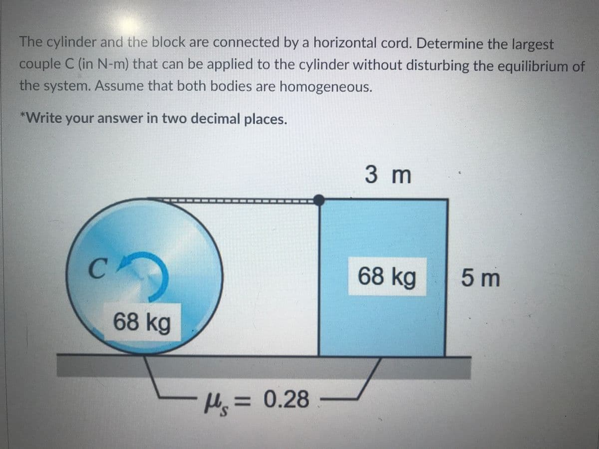The cylinder and the block are connected by a horizontal cord. Determine the largest
couple C (in N-m) that can be applied to the cylinder without disturbing the equilibrium of
the system. Assume that both bodies are homogeneous.
*Write your answer in two decimal places.
3m
C.
68 kg
5 m
68 kg
H=
3D0.28-
