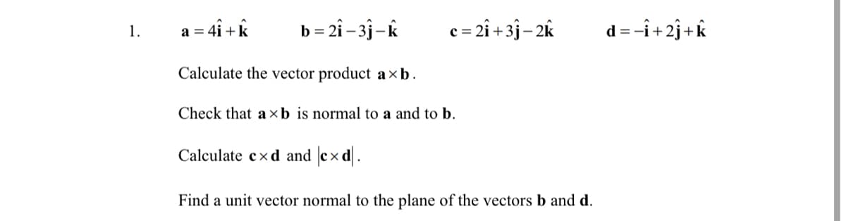: 4i +k
= 2i – 3j–k
c= 2î + 3j- 2k
d = -i+2j+k
1.
a =
Calculate the vector product a×b.
Check that a xb is normal to a and to b.
Calculate cxd and cx d.
Find a unit vector normal to the plane of the vectors b and d.
