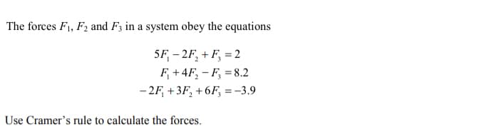 The forces F1, F2 and F3 in a system obey the equations
5F, - 2F, + F, = 2
F, +4F, – F, = 8.2
- 2F, +3F, +6F, =-3.9
Use Cramer's rule to calculate the forces.
