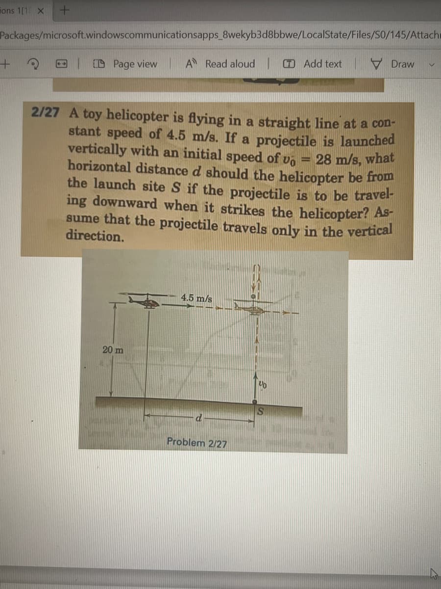 ions 1[1 X +
Packages/microsoft.windowscommunicationsapps_8wekyb3d8bbwe/LocalState/Files/SO/145/Attach
Draw
V
TAdd text
A Read aloud
+
Page view
-
2/27 A toy helicopter is flying in a straight line at a con-
stant speed of 4.5 m/s. If a projectile is launched
vertically with an initial speed of vo
horizontal distance d should the helicopter be from
28 m/s, what
the launch site S if the projectile is to be travel-
ing downward when it strikes the helicopter? As-
sume that the projectile travels only in the vertical
direction.
4.5 m/s
No
20 m
d
Problem 2/27
Yo
S