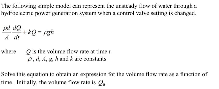 The following simple model can represent the unsteady flow of water through a
hydroelectric power generation system when a control valve setting is changed.
pd dQ
+kQ = pgh
A dt
Q is the volume flow rate at time t
p,d, A, g, h and k are constants
where
Solve this equation to obtain an expression for the volume flow rate as a function of
time. Initially, the volume flow rate is Q, .

