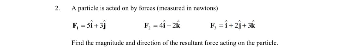 2.
A particle is acted on by forces (measured in newtons)
F, = Sî + 3j
F, = 4î – 2k
F, =î+2j+ 3k
Find the magnitude and direction of the resultant force acting on the particle.
