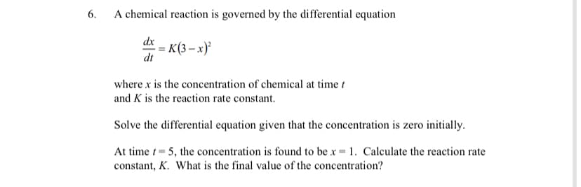6.
A chemical reaction is governed by the differential equation
dx
: K(3 – x)*
dt
where x is the concentration of chemical at time t
and K is the reaction rate constant.
Solve the differential equation given that the concentration is zero initially.
At time 1= 5, the concentration is found to be x = 1. Calculate the reaction rate
constant, K. What is the final value of the concentration?
