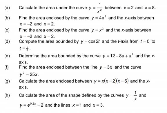 (a)
Calculate the area under the curve y =
between x = 2 and x = 8.
(b)
Find the area enclosed by the curve y = 4x² and the x-axis between
x = -2 and x = 2.
(c)
Find the area enclosed by the curve y = x³ and the x-axis between
x = -2 and x = 2.
(d)
Compute the area bounded by y = cos2t and the t-axis from t = 0 to
t =}.
Determine the area bounded by the curve y = 12-8x + x² and the x-
(e)
axis.
(f)
Find the area enclosed between the line y = 3x and the curve
y? = 25x.
Calculate the area enclosed between y = x(x-2)(x- 5) and the x-
(g)
axis.
(h)
Calculate the area of the shape defined by the curves y =- and
y = e0.2x - 2 and the lines x =1 and x = 3.
