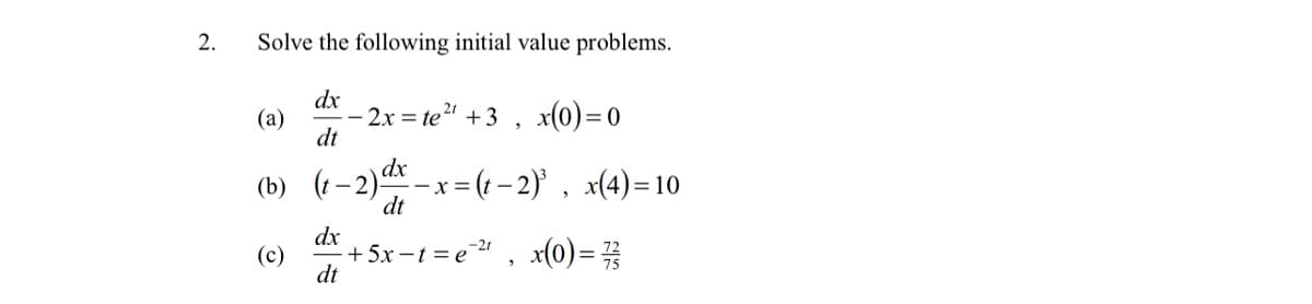 2.
Solve the following initial value problems.
dx
(a)
- 2x = te2 +3 , x(0)=0
dt
dx _x = (t – 2)' , x(4)=10
(b)
(t -2
dt
dx
(c)
+5x -t = e" , x(0)=
dt
