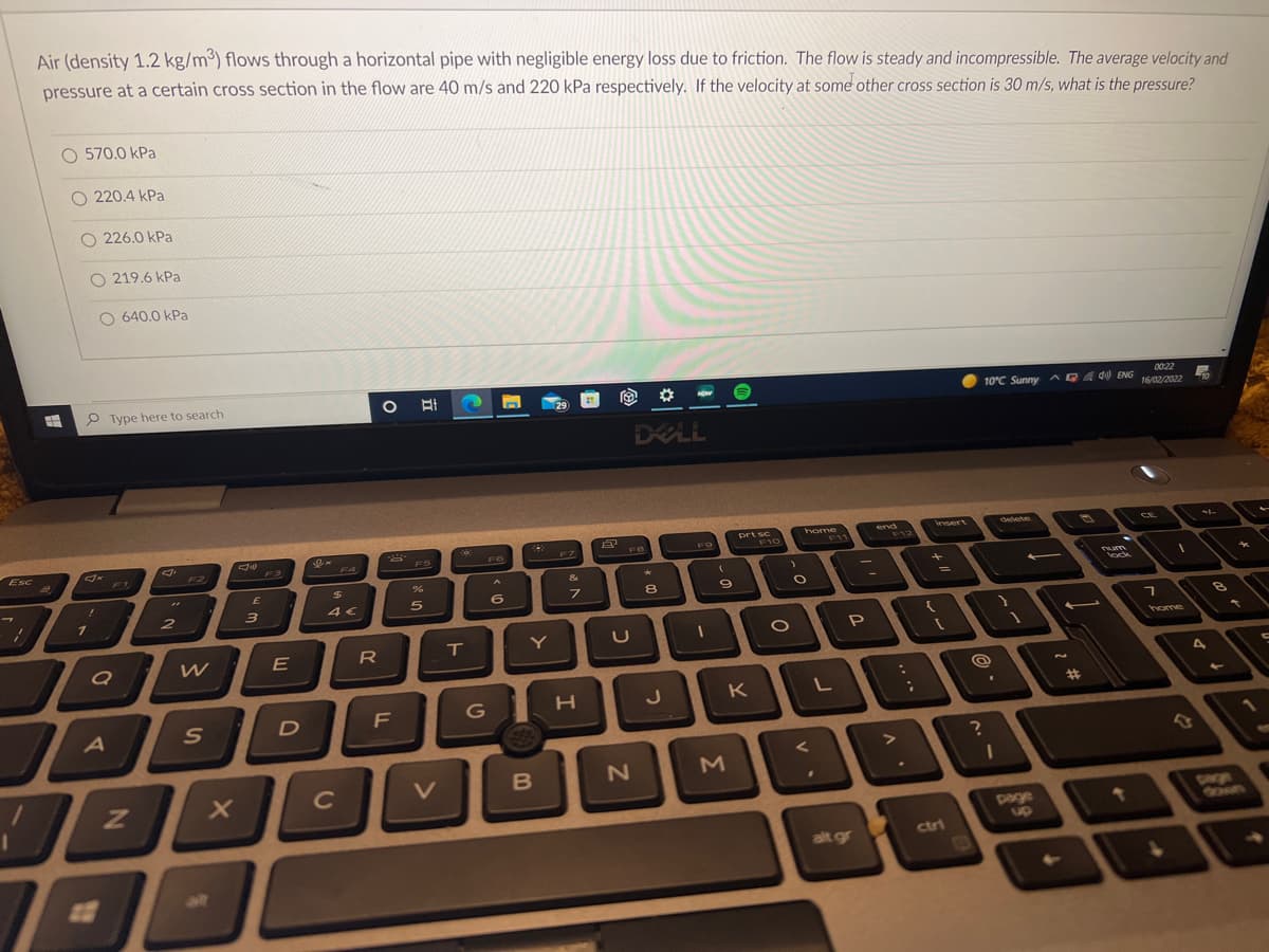 Air (density 1.2 kg/m³) flows through a horizontal pipe with negligible energy loss due to friction. The flow is steady and incompressible. The average velocity and
pressure at a certain cross section in the flow are 40 m/s and 220 kPa respectively. If the velocity at some other cross section is 30 m/s, what is the pressure?
O 570.0 kPa
O 220.4 kPa
O 226.0 kPa
O 219.6 kPa
O 640.0 kPa
P Type here to search
00:22
AQA d ENG 16/02/2022
10°C Sunny
DELL
Esc
sert
delete
F3
F4
FS
FO
F10
CE
F11
2
4€
6
8.
E
R
Y
home
27
J
K
%23
V
M
page
Dage
OONN
ctri
alt gr
22

