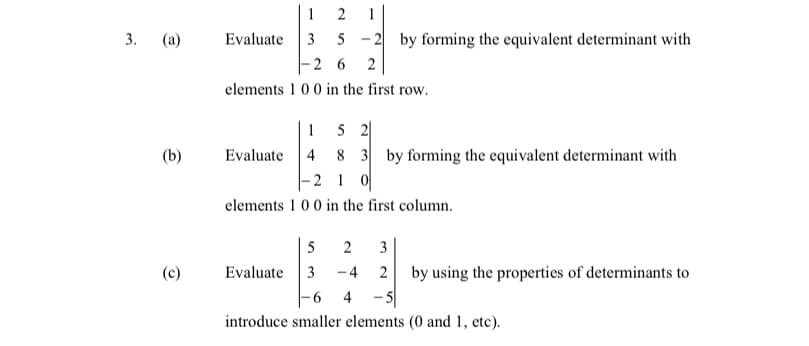 1
Evaluate 3
2
1
3. (а)
- 2 by forming the equivalent determinant with
5
-2 6
2
elements 1 0 0 in the first row.
5 2|
8 3 by forming the equivalent determinant with
-2 1 0
1
(b)
Evaluate 4
elements 1 00 in the first column.
5
2
3
Evaluate
3
-4
2
by using the properties of determinants to
9.
4
introduce smaller elements (0 and 1, etc).
