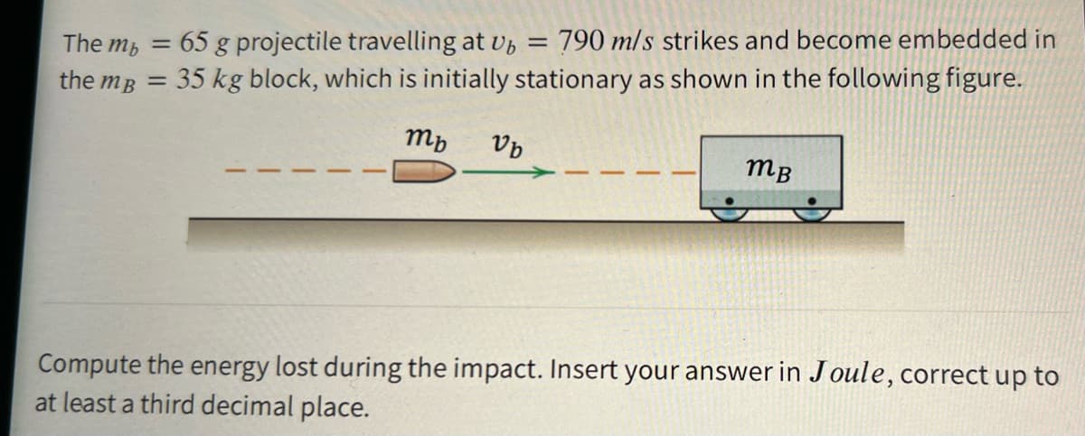 65 g projectile travelling at U, =
790 m/s strikes and become embedded in
The mp =
the mB = 35 kg block, which is initially stationary as shown in the following figure.
mp
mB
Compute the energy lost during the impact. Insert your answer in Joule, correct up to
at least a third decimal place.
