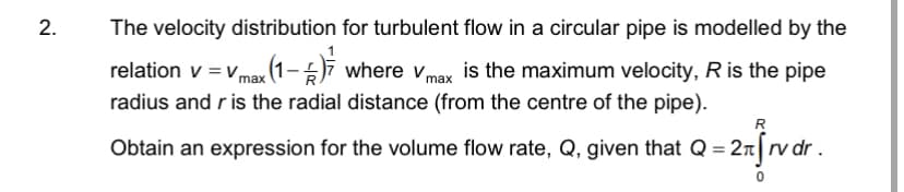 2.
The velocity distribution for turbulent flow in a circular pipe is modelled by the
relation v = vmax (1-5ī where v is the maximum velocity, R is the pipe
max
radius and r is the radial distance (from the centre of the pipe).
R
Obtain an expression for the volume flow rate, Q, given that Q =
= 2r[rvdr .
