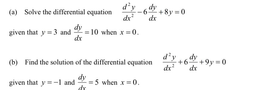 d'y
6ay +8y = 0
(a) Solve the differential equation
-6-
dx?
dx
dy
given that y = 3 and
= 10 when x = 0.
dx
d²y
(b) Find the solution of the differential equation
dy
+9y = 0
dx
dx?
dy
2 = 5 when x = 0.
dr
given that y =-1 and
%3D

