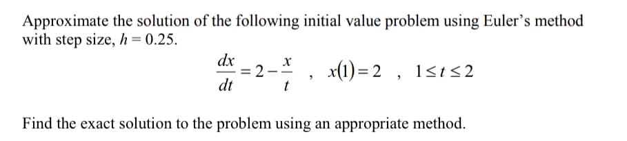 Approximate the solution of the following initial value problem using Euler's method
with step size, h= 0.25.
dx
2
dt
x(1) = 2 , 1<t<2
Find the exact solution to the problem using an appropriate method.
