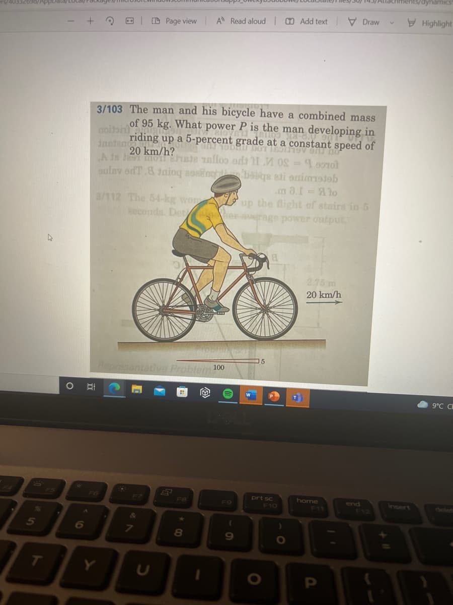 5
T
Data/Localy/Packages/
A Read aloud Add text
Draw
+
Page view
3/103 The man and his bicycle have a combined mass
of 95 kg. What power P is the man developing in
riding up a 5-percent grade at a constant speed of
ONJ 19DRU DOT ESTOY SAJ DO
20 km/h?
noitoril
Jantand
A is Jes mon Esta Talloo od: 11 MOS = 160701
sulav odT.8 Jaiog asang
babqa eti snimistab
.m 8.1 = Alo
3/112 The 54-kg wor
seconds. Det
up the flight of stairs in 5
er average power output.
8
2.75 m
20 km/h
Representar Proble 100
B
F8
8
O
O
7
F9
(
9
15
prt sc
F10
O
)
O
home
11
end
dynamics
Highlight
9°C C