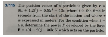 3/115 The position vector of a particle is given by r
8ti + 1.2tj - 0.5( - 1)k, where t is the time in
seconds from the start of the motion and where r
is expressed in meters. For the condition when t =
4 s, determine the power P developed by the force
F = 40i - 20j - 36k N which acts on the particle.
