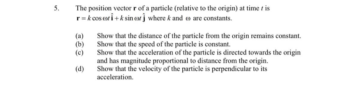 The position vector r of a particle (relative to the origin) at time t is
r = k cos ot i +k sin ot j where k and w are constants.
5.
Show that the distance of the particle from the origin remains constant.
Show that the speed of the particle is constant.
Show that the acceleration of the particle is directed towards the origin
and has magnitude proportional to distance from the origin.
Show that the velocity of the particle is perpendicular to its
acceleration.
(а)
(b)
(c)
(d)
