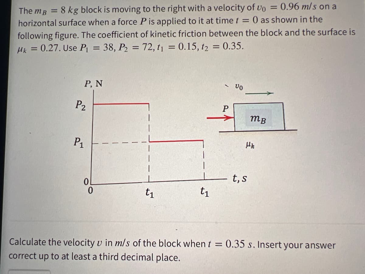 The mB =
8 kg block is moving to the right with a velocity of vo = 0.96 mls on a
horizontal surface when a force P is applied to it at time t = 0 as shown in the
following figure. The coefficient of kinetic friction between the block and the surface is
Hk = 0.27. Use P = 38, P2 = 72, t1 = 0.15, t2 = 0.35.
%3D
Р, N
P2
P
mB
P1
t, s
t1
t1
Calculate the velocity v in m/s of the block when t = 0.35 s. Insert your answer
correct up to at least a third decimal place.
