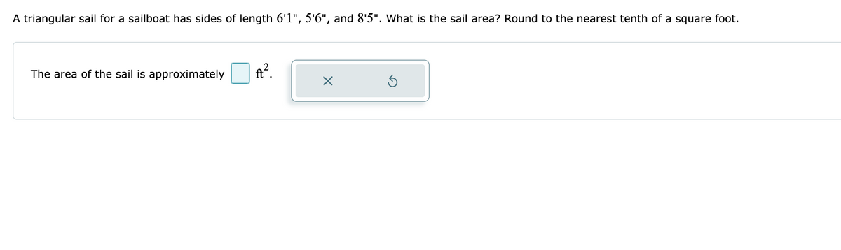 A triangular sail for a sailboat has sides of length 6'1", 5'6", and 8'5". What is the sail area? Round to the nearest tenth of a square foot.
The area of the sail is approximately
