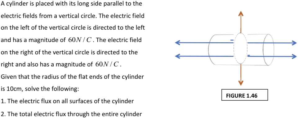A cylinder is placed with its long side parallel to the
electric fields from a vertical circle. The electric field
on the left of the vertical circle is directed to the left
and has a magnitude of 60 /C. The electric field
on the right of the vertical circle is directed to the
right and also has a magnitude of 60N / C.
Given that the radius of the flat ends of the cylinder
is 10cm, solve the following:
FIGURE 1.46
1. The electric flux on all surfaces of the cylinder
2. The total electric flux through the entire cylinder
