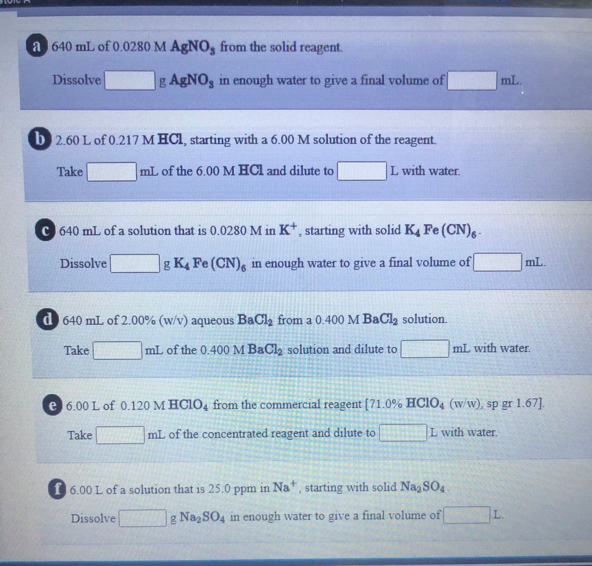 a 640 mL of 0.0280 M AgNO, from the solid reagent.
Dissolve
g AgNO, in enough water to give a final volume of
mL.
b 2.60 L of 0.217 M HCI, starting with a 6.00 M solution of the reagent.
Take
mL of the 6.00M HCl and dilute to
L with water.
c 640 mL of a solution that is 0.0280 M in K, starting with solid K, Fe (CN).-
Dissolve
g K4 Fe (CN), in enough water to give a final volume of
mL.
d 640 mL of 2.00% (w/v) aqueous BaCl, from a 0.400 M BaCl2 solution.
Take
mL of the 0.400 M BaCl, solution and dilute to
mL with water.
e 6.00 L of 0.120 M HC104 from the commercial reagent [71.0% HCIO4 (w/w), sp gr 1.67].
Take
mL of the concentrated reagent and dilute to
L with water.
f 6.00 L of a solution that is 25.0 ppm in Na, starting with solid Naz SO4.
Dissolve
g Naz SO4 in enough water to give a final volume of
L.
