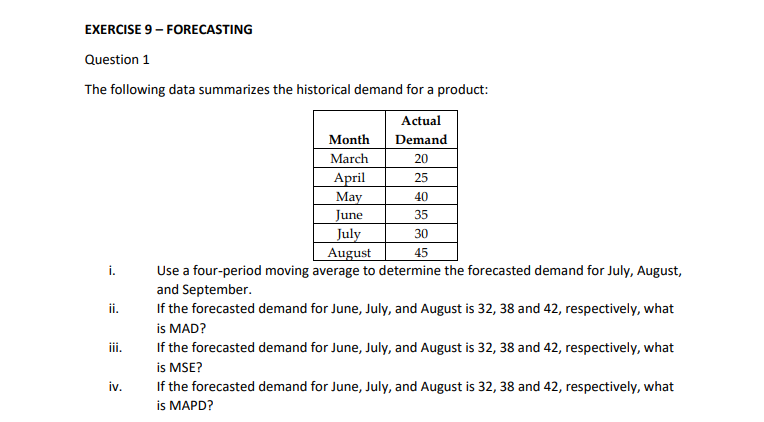 EXERCISE 9 - FORECASTING
Question 1
The following data summarizes the historical demand for a product:
Actual
Month
Demand
March
20
April
25
May
40
June
July
August
35
30
45
i.
Use a four-period moving average to determine the forecasted demand for July, August,
and September.
If the forecasted demand for June, July, and August is 32, 38 and 42, respectively, what
is MAD?
If the forecasted demand for June, July, and August is 32, 38 and 42, respectively, what
is MSE?
ii.
iii.
iv.
If the forecasted demand for June, July, and August is 32, 38 and 42, respectively, what
is MAPD?

