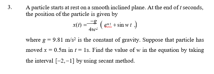 A particle starts at rest on a smooth inclined plane. At the end of t seconds,
the position of the particle is given by
3.
x(t)
( ei + sin w t ,)
4w
where g = 9.81 m/s? is the constant of gravity. Suppose that particle has
moved x = 0.5m in t = 1s. Find the value of w in the equation by taking
the interval [-2,-1] by using secant method.
