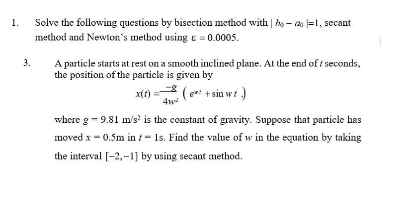 1.
Solve the following questions by bisection method with | bo – ao |=1, secant
method and Newton's method using ɛ = 0.0005.
A particle starts at rest on a smooth inclined plane. At the end of t seconds,
the position of the particle is given by
3.
x(t) = ( ewt + sin w t
4w
where g = 9.81 m/s2 is the constant of gravity. Suppose that particle has
moved x = 0.5m in t = 1s. Find the value of w in the equation by taking
the interval [-2,–1] by using secant method.
