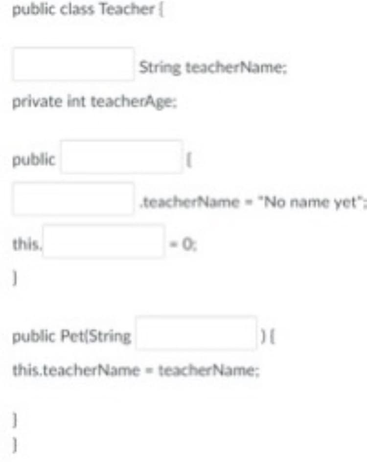 public class Teacher{
String teacherName;
private int teacherAge:
public
teacherName - "No name yet":
this.
-0.
public Pet(String
this.teacherName = teacherName;
