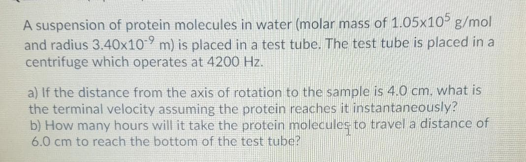 A suspension of protein molecules in water (molar mass of 1.05x10° g/mol
and radius 3.40x10° m) is placed in a test tube. The test tube is placed in a
centrifuge which operates at 4200 Hz.
a) If the distance from the axis of rotation to the sample is 4.0 cm. what is
the terminal velocity assuming the protein reaches it instantaneously?
b) How many hours will it take the protein molecules to travel a distance of
6.0 cm to reach the bottom of the test tube?
