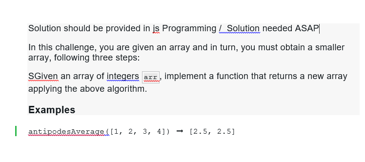 Solution should be provided in jis Programming Solution needed ASAP
In this challenge, you are given an array and in turn, you must obtain a smaller
array, following three steps:
SGiven an array of integers arr, implement a function that returns a new array
applying the above algorithm.
Examples
| antipodesAverage ([1, 2, 3, 4]) → [2.5, 2.5]