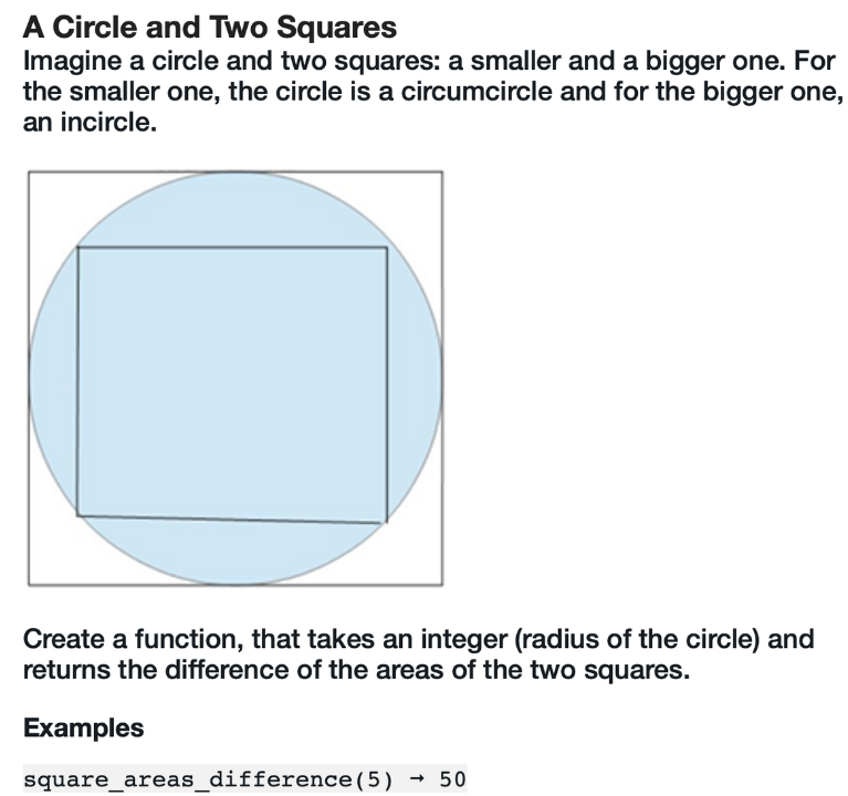 A Circle and Two Squares
Imagine a circle and two squares: a smaller and a bigger one. For
the smaller one, the circle is a circumcircle and for the bigger one,
an incircle.
Create a function, that takes an integer (radius of the circle) and
returns the difference of the areas of the two squares.
Examples
square_areas_difference (5) → 50