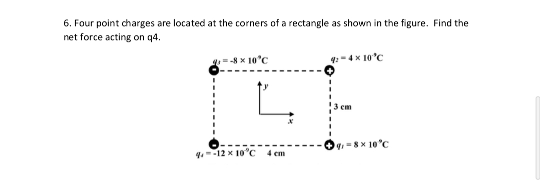 6. Four point charges are located at the corners of a rectangle as shown in the figure. Find the
net force acting on q4.
q; = -8 × 10°C
q: = 4 x 10°C
3 cm
9, = 8 × 10°C
q4 = -12 × 10C
4 cm
