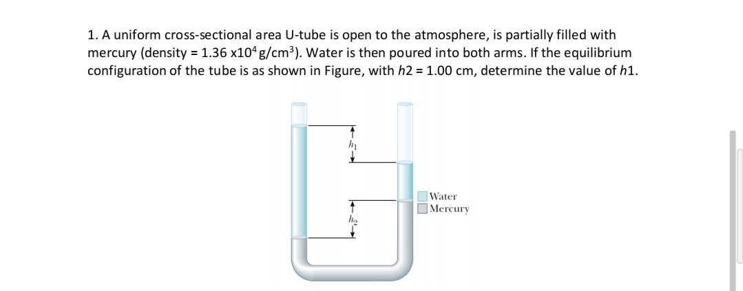 1. A uniform cross-sectional area U-tube is open to the atmosphere, is partially filled with
mercury (density = 1.36 x104 g/cm³). Water is then poured into both arms. If the equilibrium
configuration of the tube is as shown in Figure, with h2 = 1.00 cm, determine the value of h1.
Water
Mercury
