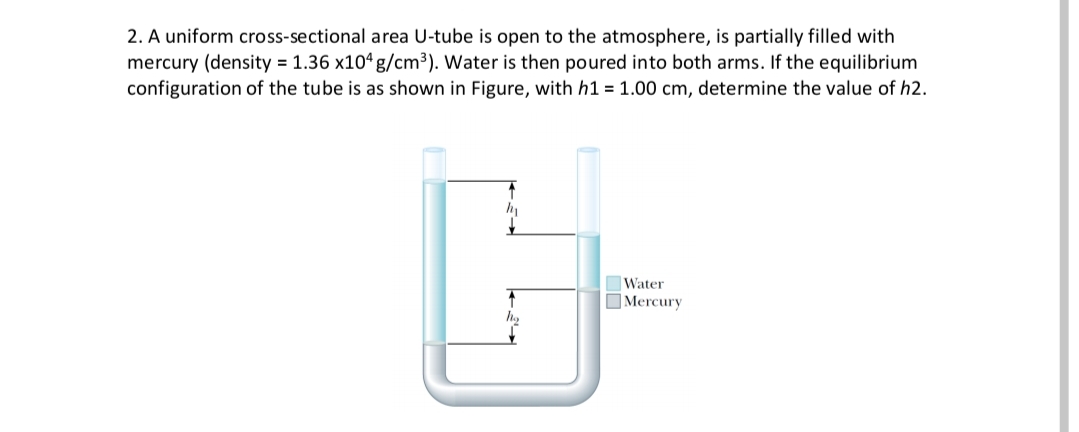 2. A uniform cross-sectional area U-tube is open to the atmosphere, is partially filled with
mercury (density = 1.36 x104 g/cm³). Water is then poured into both arms. If the equilibrium
configuration of the tube is as shown in Figure, with h1 = 1.00 cm, determine the value of h2.
Water
OMercury
