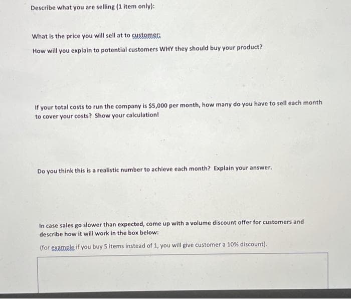 Describe what you are selling (1 item only):
What is the price you will sell at to sustomer:
How will you explain to potential customers WHY they should buy your product?
If your total costs to run the company is $5,000 per month, how many do you have to sell each month
to cover your costs? Show your calculation!
Do you think this is a realistic number to achieve each month? Explain your answer.
In case sales go slower than expected, come up with a volume discount offer for customers and
describe how it will work in the box below:
(for example if you buy 5 items instead of 1, you will give customer a 10% discount).
