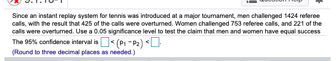 Since an instant replay system for tennis was introduced at a major tournament, men challenged 1424 referee
calls, with the result that 425 of the calls were overturned. Women challenged 753 referee calls, and 221 of the
calls were overturned. Use a 0.05 significance level to test the claim that men and women have equal success
The 95% confidence interval is< (P, - P2) <U:
