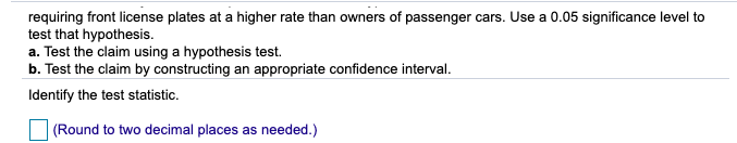 requiring front license plates at a higher rate than owners of passenger cars. Use a 0.05 significance level to
test that hypothesis.
a. Test the claim using a hypothesis test.
b. Test the claim by constructing an appropriate confidence interval.
