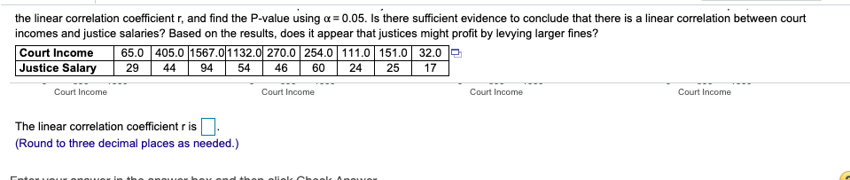 the linear correlation coefficient r, and find the P-value using a = 0.05. Is there sufficient evidence to conclude that there is a linear correlation between court
incomes and justice salaries? Based on the results, does it appear that justices might profit by levying larger fines?
Court Income
Justice Salary
65.0 405.0 1567.0|1132.0| 270.0| 254.0| 111.0| 151.0| 32.0
17
29
44
94
54
46
60
24
25
Court Income
Court Income
Court Income
Court Income
