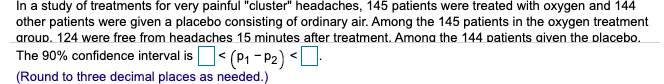 In a study of treatments for very painful "cluster" headaches, 145 patients were treated with oxygen and 144
other patients were given a placebo consisting of ordinary air. Among the 145 patients in the oxygen treatment
aroup. 124 were free from headaches 15 minutes after treatment. Amona the 144 patients aiven the placebo.
The 90% confidence interval isO< (P1 - P2) <U
(Round to three decimal places as needed.)
