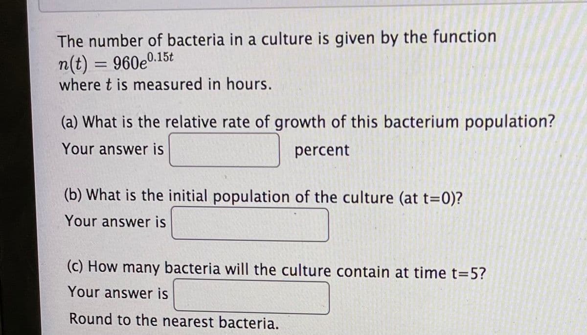 The number of bacteria in a culture is given by the function
n(t) = 960e0.15t
where t is measured in hours.
(a) What is the relative rate of growth of this bacterium population?
Your answer is
percent
(b) What is the initial population of the culture (at t=0)?
Your answer is
(c) How many bacteria will the culture contain at time t=5?
Your answer is
Round to the nearest bacteria.
