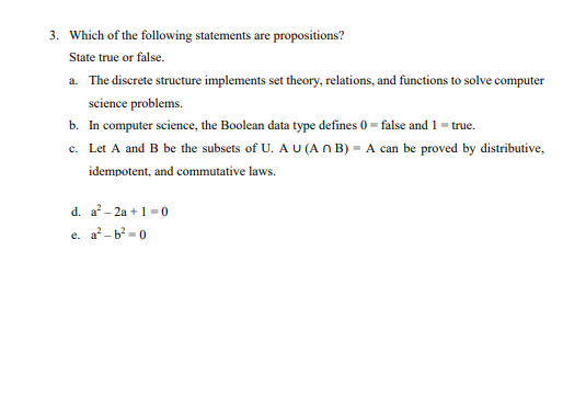 3. Which of the following statements are propositions?
State true or false.
a. The discrete structure implements set theory, relations, and functions to solve computer
science problems.
b. In computer science, the Boolean data type defines 0 = false and 1 = true.
c. Let A and B be the subsets of U. A U (A n B) = A can be proved by distributive,
idempotent, and commutative laws.
d. a- 2a + 1 = 0
e. a-b-0
