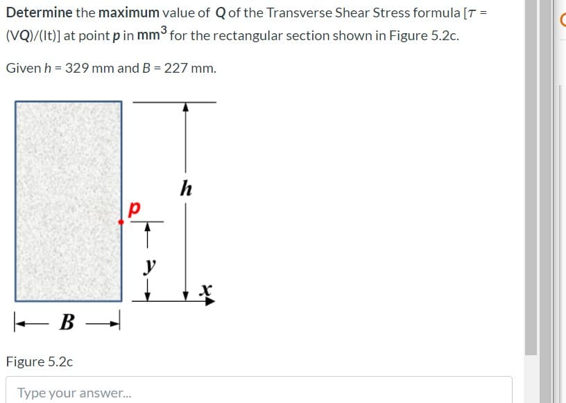 Determine the maximum value of Qof the Transverse Shear Stress formula [T =
(VQ)/(It)] at point p in mm for the rectangular section shown in Figure 5.2c.
Given h = 329 mm and B = 227 mm.
h
e B –
Figure 5.2c
Type your answer..
